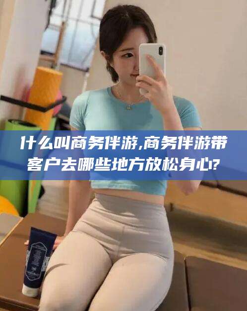 肇庆什么叫商务伴游,商务伴游带客户去哪些地方放松身心?