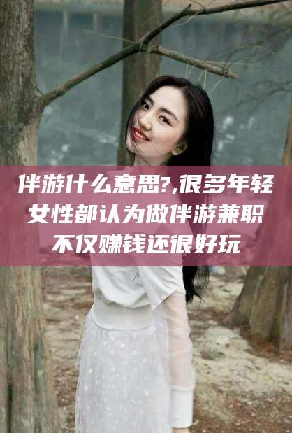 肇庆伴游什么意思?,很多年轻女性都认为做伴游兼职不仅赚钱还很好玩