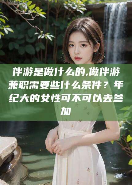 肇庆伴游是做什么的,做伴游兼职需要些什么条件？年纪大的女性可不可以去参加