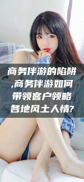 肇庆商务伴游的陷阱,商务伴游如何带领客户领略各地风土人情?