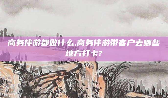肇庆商务伴游都做什么,商务伴游带客户去哪些地方打卡?