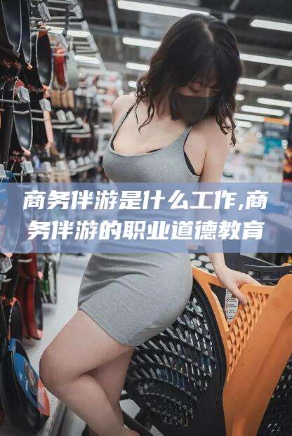 肇庆商务伴游是什么工作,商务伴游的职业道德教育