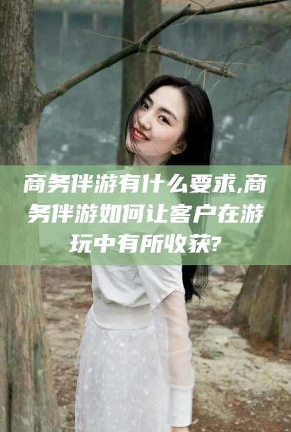 肇庆商务伴游有什么要求,商务伴游如何让客户在游玩中有所收获?