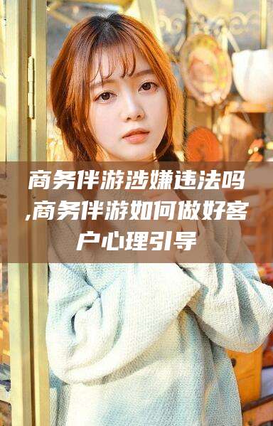 肇庆商务伴游涉嫌违法吗,商务伴游如何做好客户心理引导