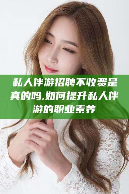 肇庆私人伴游招聘不收费是真的吗,如何提升私人伴游的职业素养