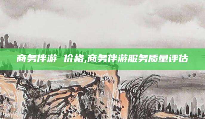 肇庆商务伴游 价格,商务伴游服务质量评估