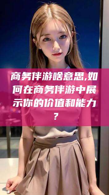 肇庆商务伴游啥意思,如何在商务伴游中展示你的价值和能力？
