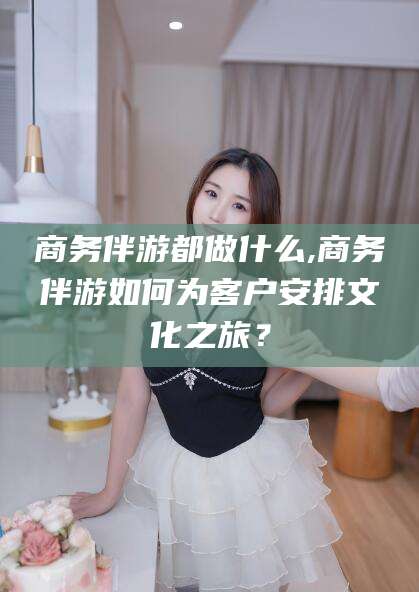 肇庆商务伴游都做什么,商务伴游如何为客户安排文化之旅？