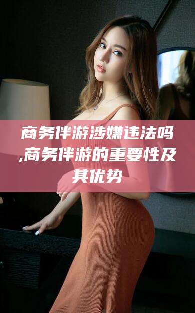 肇庆商务伴游涉嫌违法吗,商务伴游的重要性及其优势