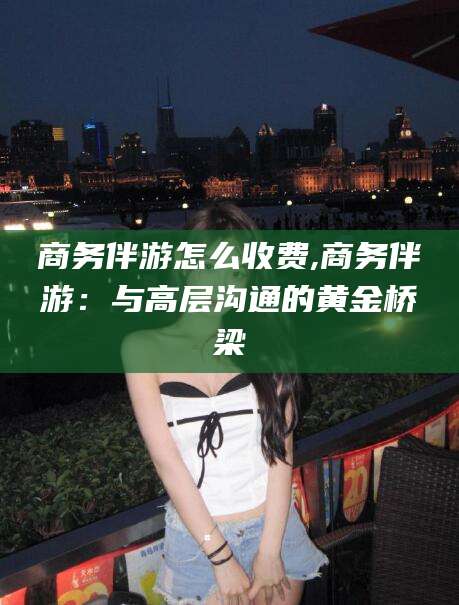 肇庆商务伴游怎么收费,商务伴游：与高层沟通的黄金桥梁