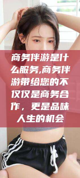 肇庆商务伴游是什么服务,商务伴游带给您的不仅仅是商务合作，更是品味人生的机会