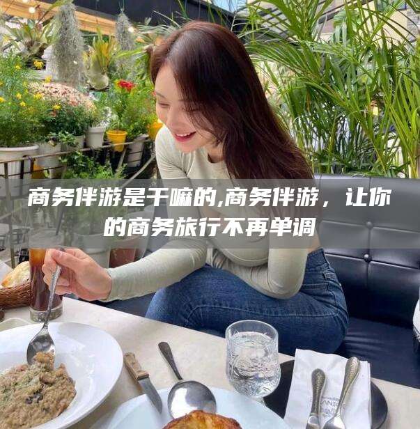 肇庆商务伴游是干嘛的,商务伴游，让你的商务旅行不再单调