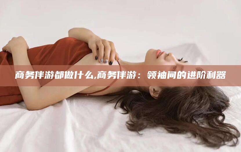 肇庆商务伴游都做什么,商务伴游：领袖间的进阶利器
