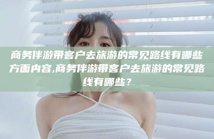 肇庆商务伴游带客户去旅游的常见路线有哪些方面内容,商务伴游带客户去旅游的常见路线有哪些？