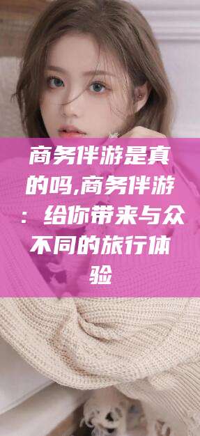 肇庆商务伴游是真的吗,商务伴游：给你带来与众不同的旅行体验