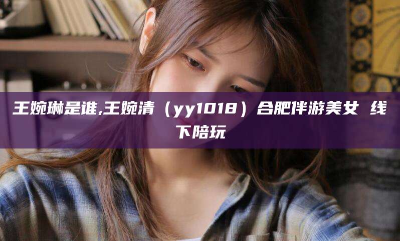 肇庆王婉琳是谁,王婉清（yy1018）合肥伴游美女 线下陪玩