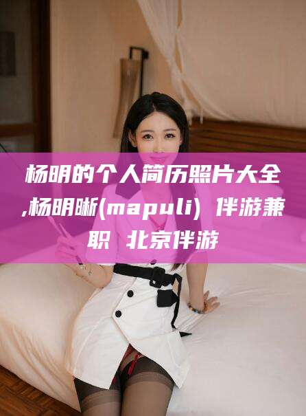 肇庆杨明的个人简历照片大全,杨明晰(mapuli) 伴游兼职 北京伴游