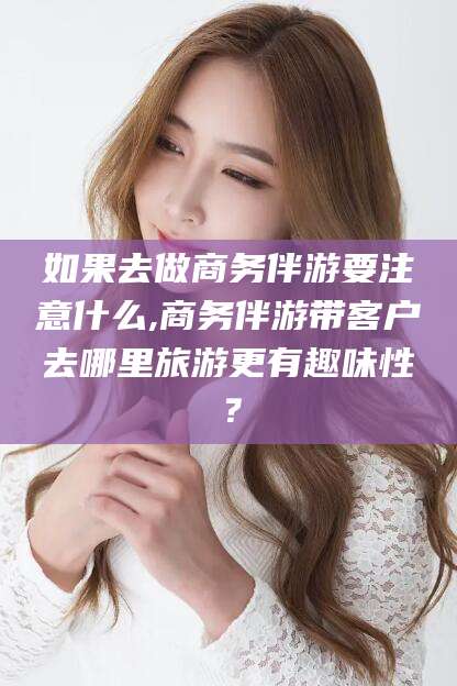 肇庆如果去做商务伴游要注意什么,商务伴游带客户去哪里旅游更有趣味性？