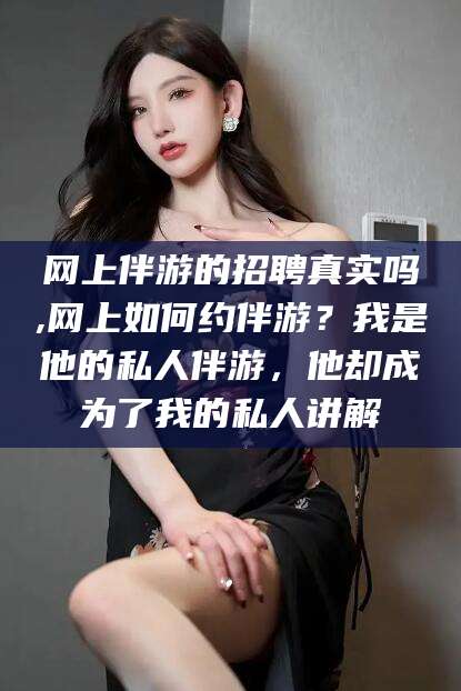 肇庆网上伴游的招聘真实吗,网上如何约伴游？我是他的私人伴游，他却成为了我的私人讲解
