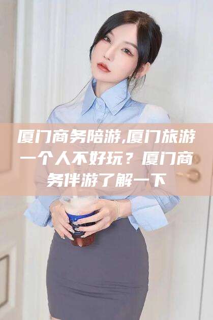 肇庆厦门商务陪游,厦门旅游一个人不好玩？厦门商务伴游了解一下