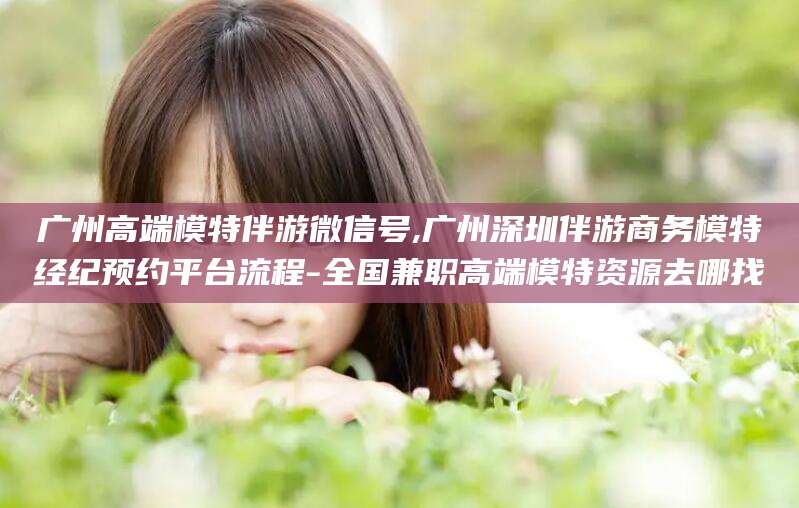 肇庆广州高端模特伴游微信号,广州深圳伴游商务模特经纪预约平台流程-全国兼职高端模特资源去哪找