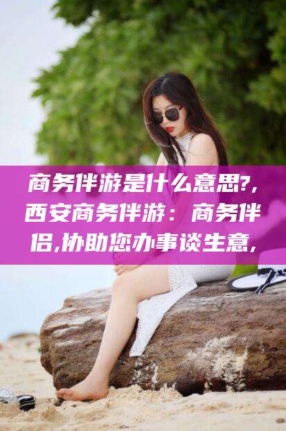 肇庆商务伴游是什么意思?,西安商务伴游：商务伴侣,协助您办事谈生意,
