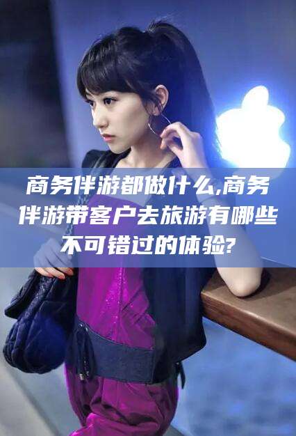 肇庆商务伴游都做什么,商务伴游带客户去旅游有哪些不可错过的体验?