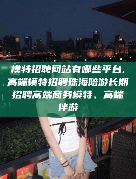 肇庆模特招聘网站有哪些平台,高端模特招聘珠海陪游长期招聘高端商务模特、高端伴游