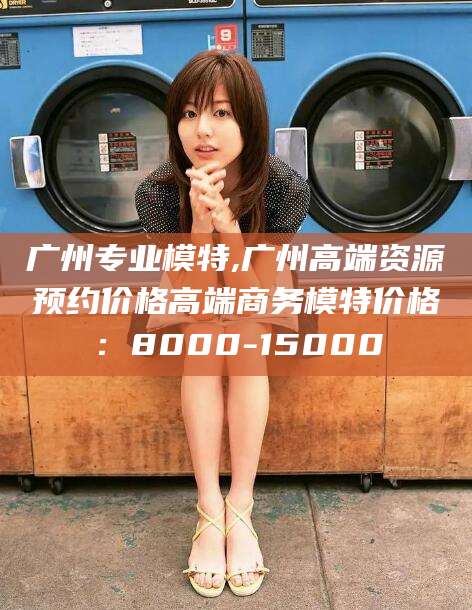 肇庆广州专业模特,广州高端资源预约价格高端商务模特价格：8000-15000
