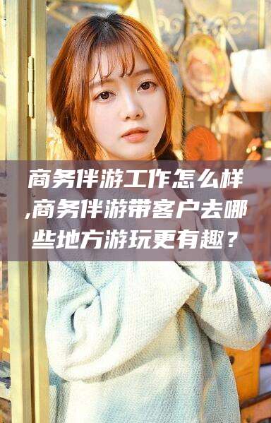 肇庆商务伴游工作怎么样,商务伴游带客户去哪些地方游玩更有趣？