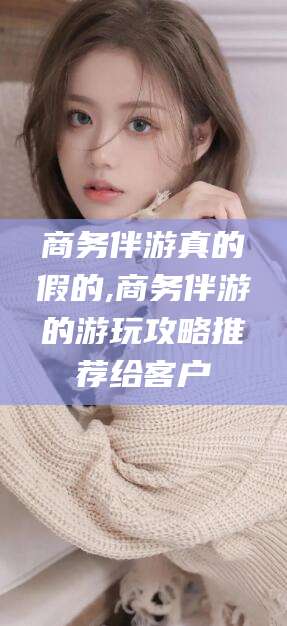 肇庆商务伴游真的假的,商务伴游的游玩攻略推荐给客户
