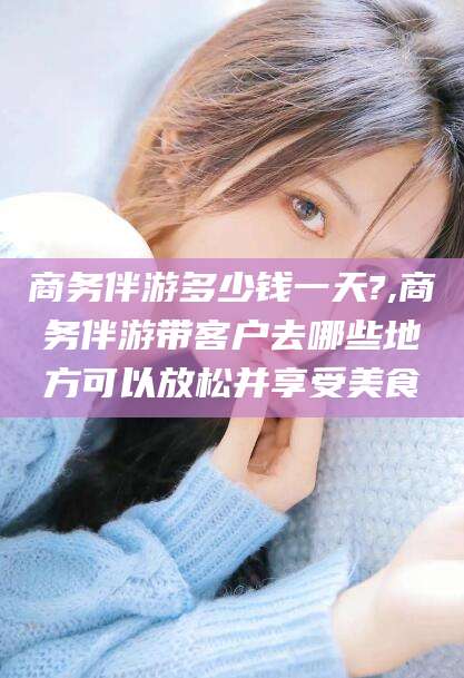 肇庆商务伴游多少钱一天?,商务伴游带客户去哪些地方可以放松并享受美食
