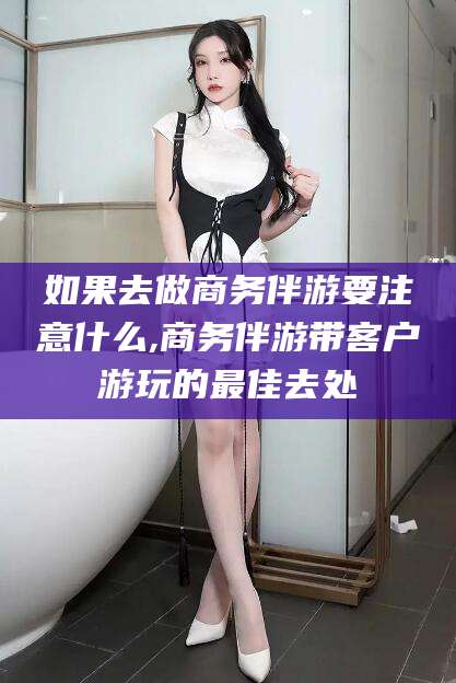 肇庆如果去做商务伴游要注意什么,商务伴游带客户游玩的最佳去处