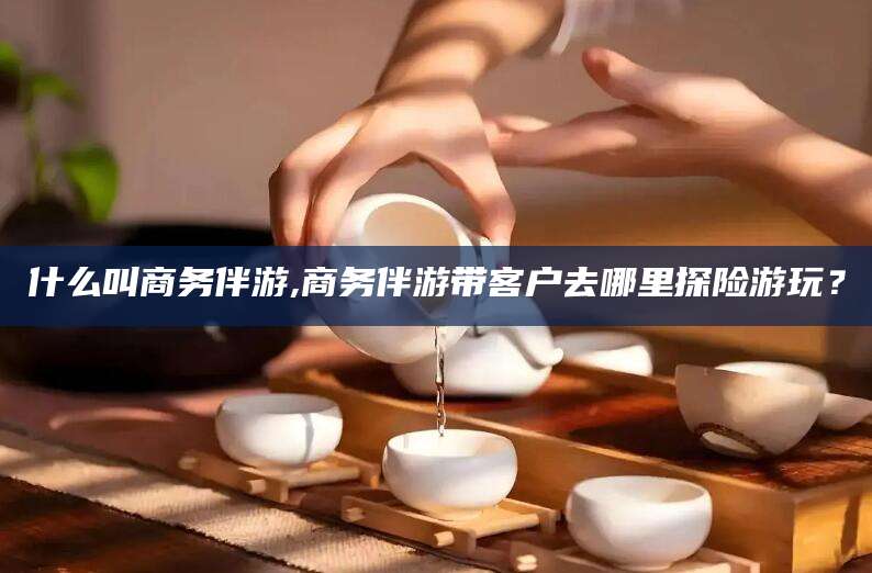 肇庆什么叫商务伴游,商务伴游带客户去哪里探险游玩？