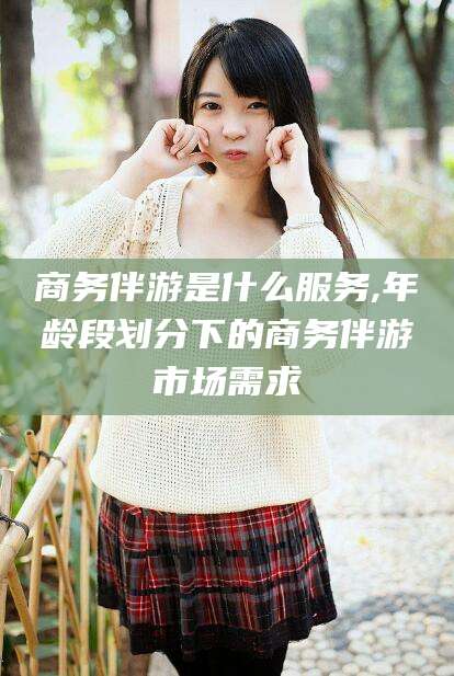 肇庆商务伴游是什么服务,年龄段划分下的商务伴游市场需求