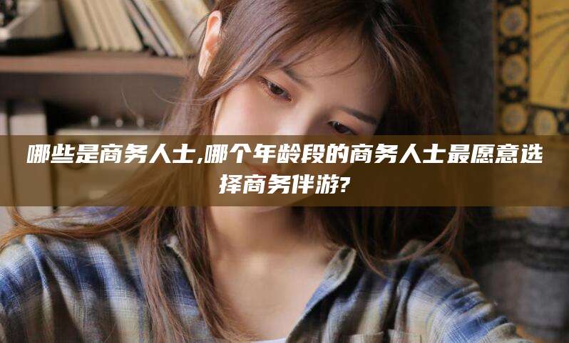 肇庆哪些是商务人士,哪个年龄段的商务人士最愿意选择商务伴游?