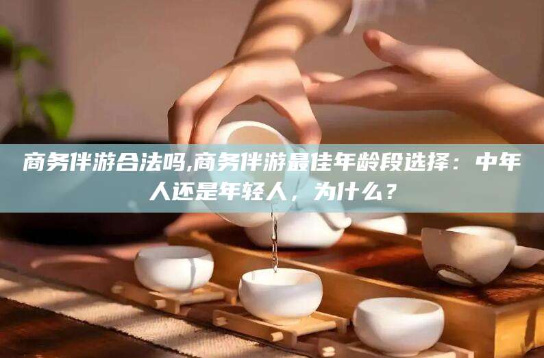 肇庆商务伴游合法吗,商务伴游最佳年龄段选择：中年人还是年轻人，为什么？