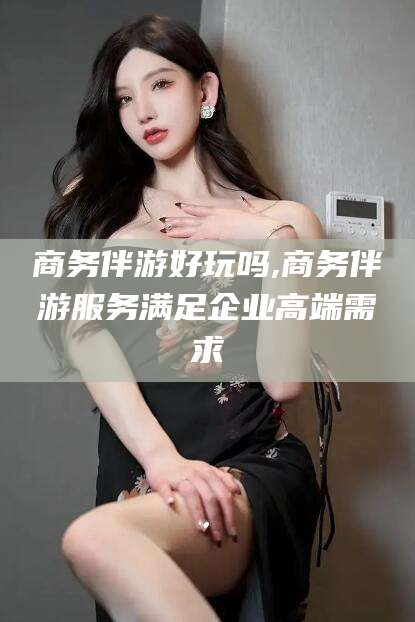 肇庆商务伴游好玩吗,商务伴游服务满足企业高端需求