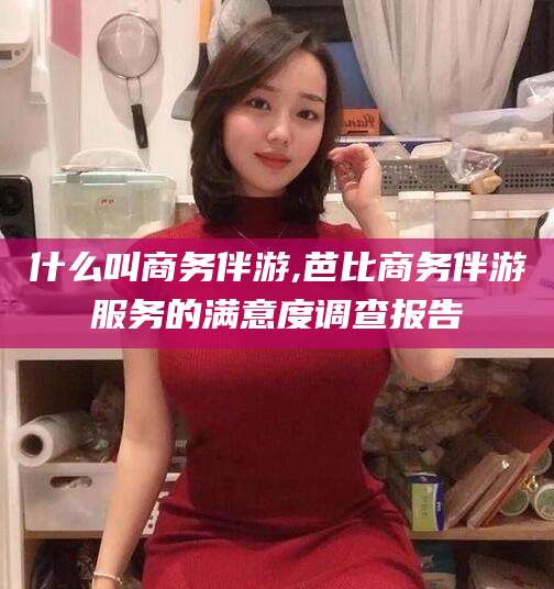 肇庆什么叫商务伴游,芭比商务伴游服务的满意度调查报告
