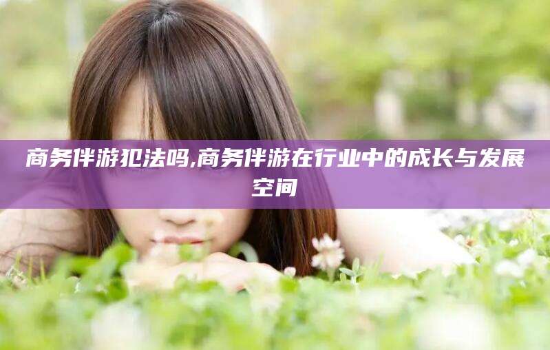 肇庆商务伴游犯法吗,商务伴游在行业中的成长与发展空间