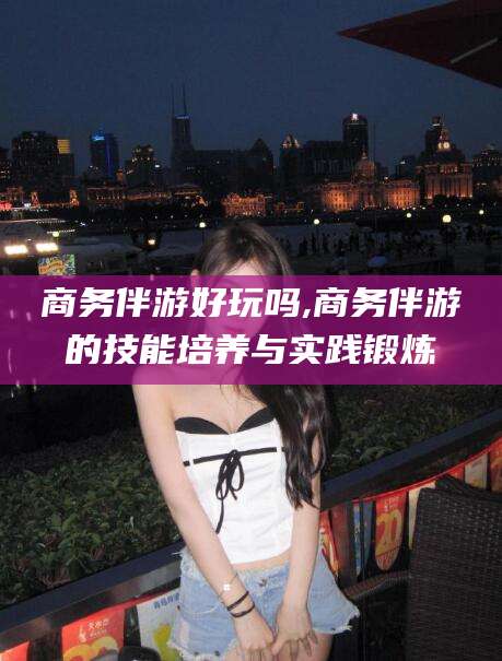 肇庆商务伴游好玩吗,商务伴游的技能培养与实践锻炼