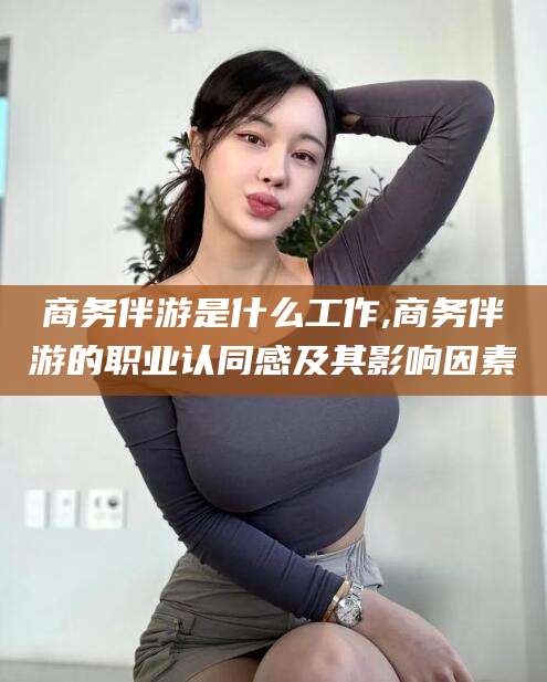 肇庆商务伴游是什么工作,商务伴游的职业认同感及其影响因素