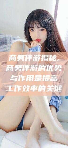 肇庆商务伴游揭秘,商务伴游的优势与作用是提高工作效率的关键