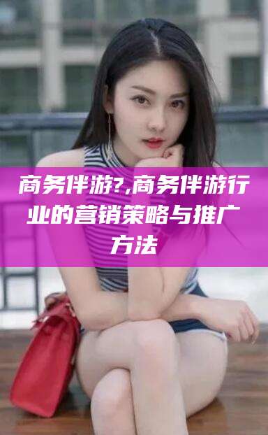 肇庆商务伴游?,商务伴游行业的营销策略与推广方法