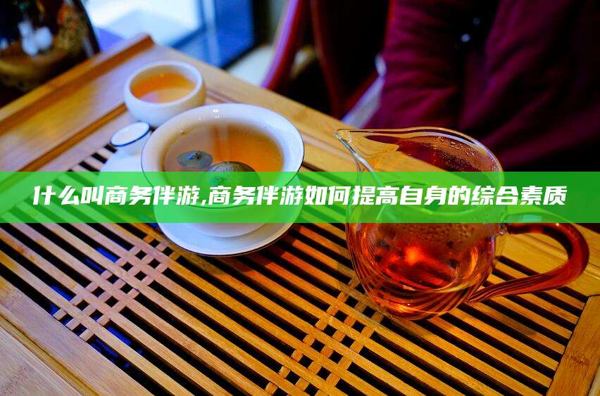 肇庆什么叫商务伴游,商务伴游如何提高自身的综合素质