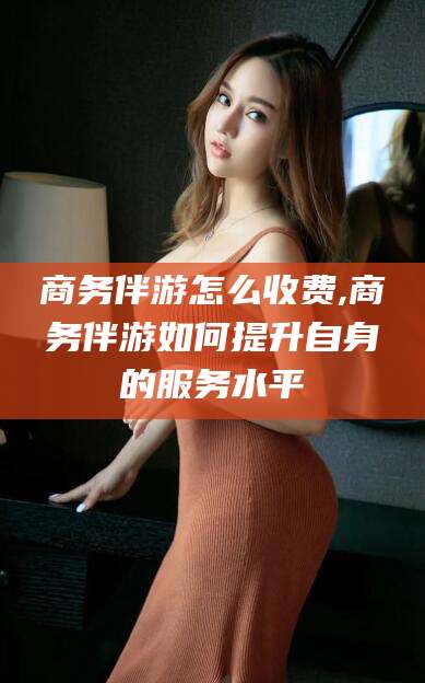 肇庆商务伴游怎么收费,商务伴游如何提升自身的服务水平