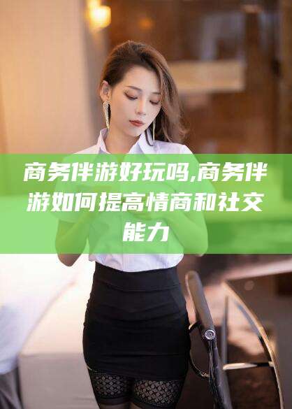 肇庆商务伴游好玩吗,商务伴游如何提高情商和社交能力