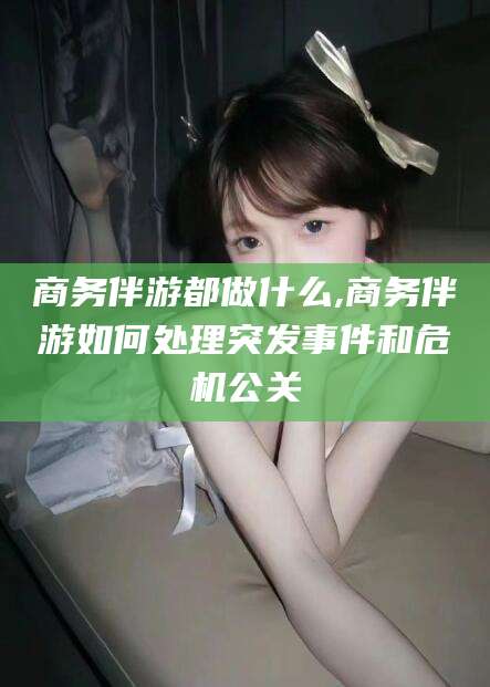 肇庆商务伴游都做什么,商务伴游如何处理突发事件和危机公关