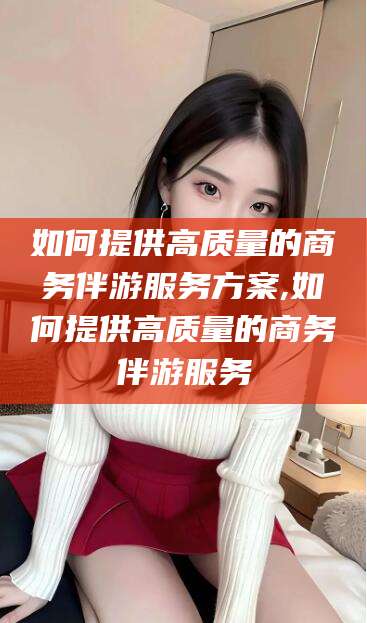 肇庆如何提供高质量的商务伴游服务方案,如何提供高质量的商务伴游服务